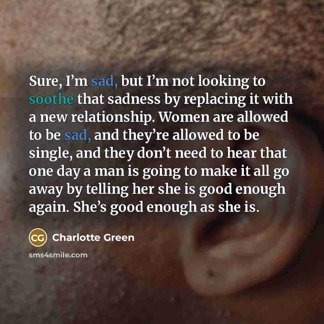 “Sure, I’m sad, but I’m not looking to soothe that sadness by replacing it with a new relationship. Women are allowed to be sad, and they’re allowed to be single, and they don’t need to hear that one day a man is going to make it all go away by telling her she is good enough again. She’s good…” quote by Charlotte Green