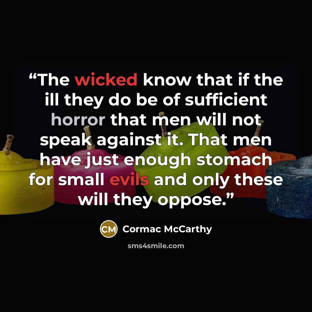 “The wicked know that if the ill they do be of sufficient horror that men will not speak against it. That men have just enough stomach for small evils and only these will they oppose.” quote by Cormac McCarthy