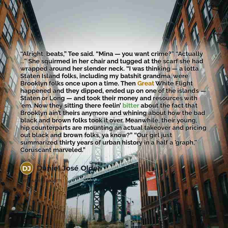 “Alright, beats,” Tee said. “Mina — you want crime?” “Actually …” She squirmed in her chair and tugged at the scarf she had wrapped around her slender neck. “I was thinking — a lotta Staten Island folks, including my batshit grandma, were Brooklyn folks once upon a time. Then Great White Flight…” quote by Daniel José Older