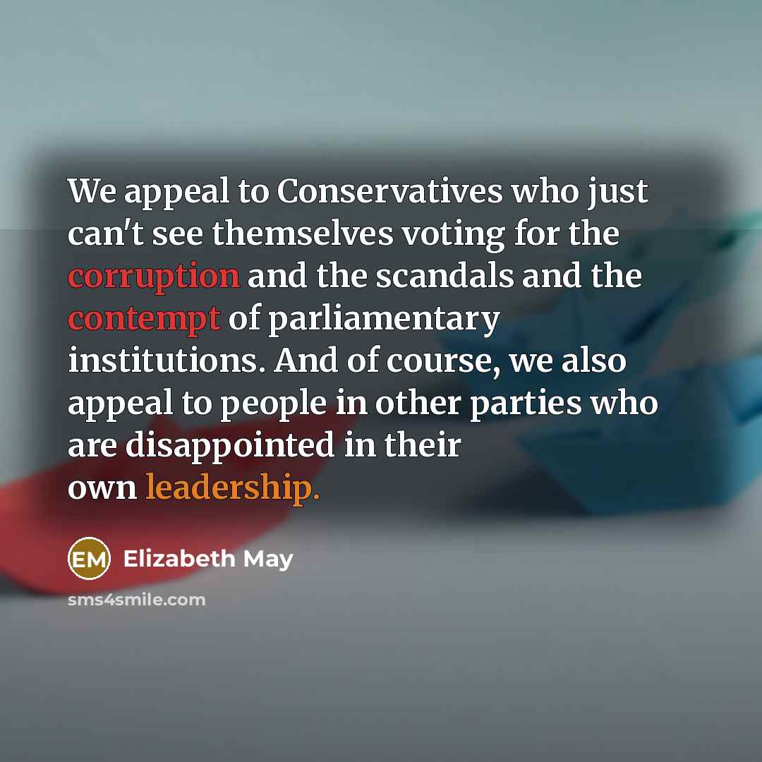 “We appeal to Conservatives who just can't see themselves voting for the corruption and the scandals and the contempt of parliamentary institutions. And of course, we also appeal to people in other parties who are disappointed in their own leadership.” quote by Elizabeth May