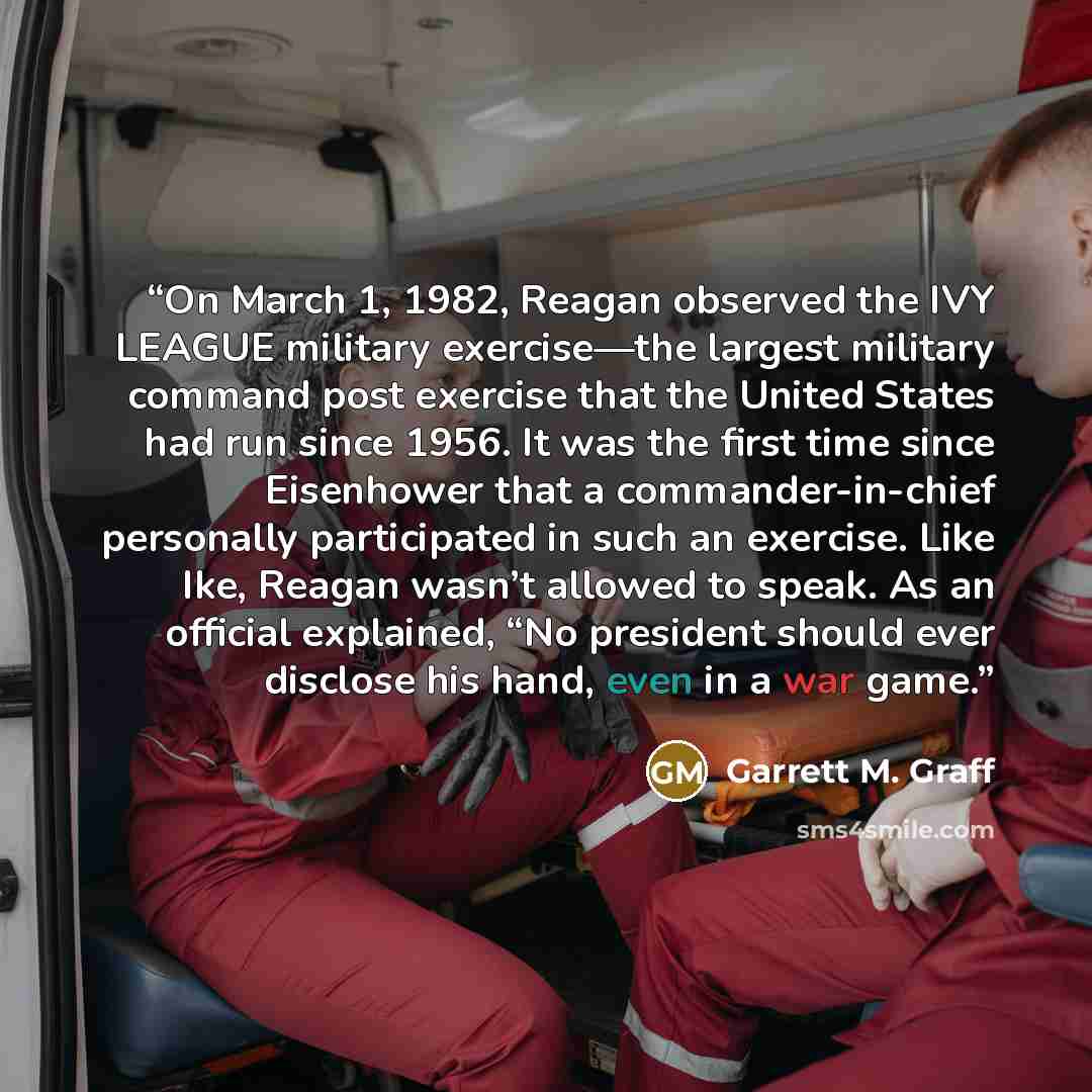 “On March 1, 1982, Reagan observed the IVY LEAGUE military exercise—the largest military command post exercise that the United States had run since 1956. It was the first time since Eisenhower that a commander-in-chief personally participated in such an exercise. Like Ike, Reagan wasn’t allowed to…” quote by Garrett M. Graff