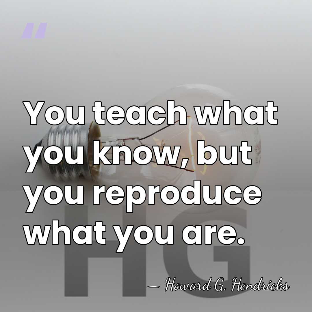 You teach what you know, but you reproduce what you are. - Howard G. Hendricks
