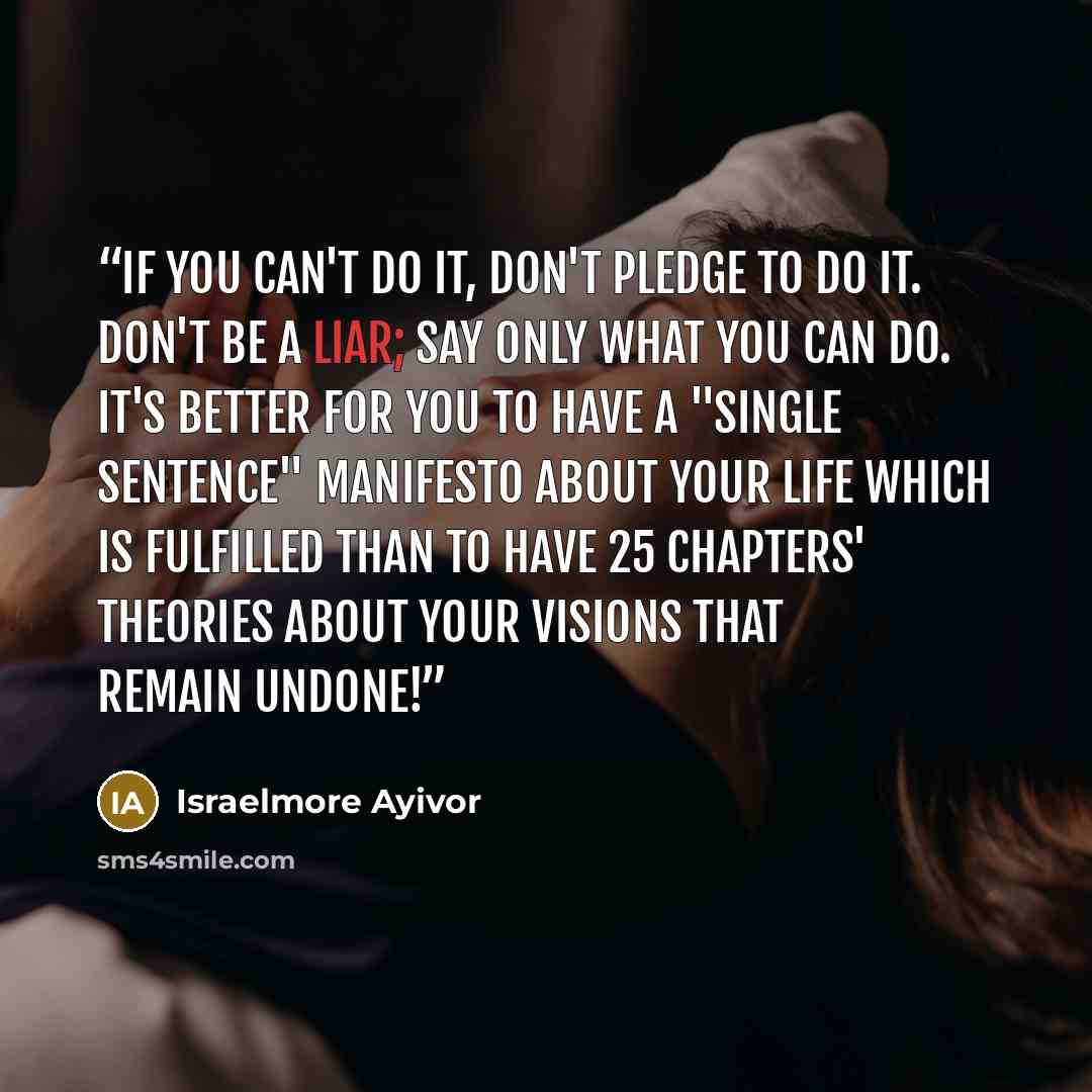 “If you can't do it, don't pledge to do it. Don't be a liar; say only what you can do. It's better for you to have a "single sentence" manifesto about your life which is fulfilled than to have 25 chapters' theories about your visions that remain undone!” quote by Israelmore Ayivor