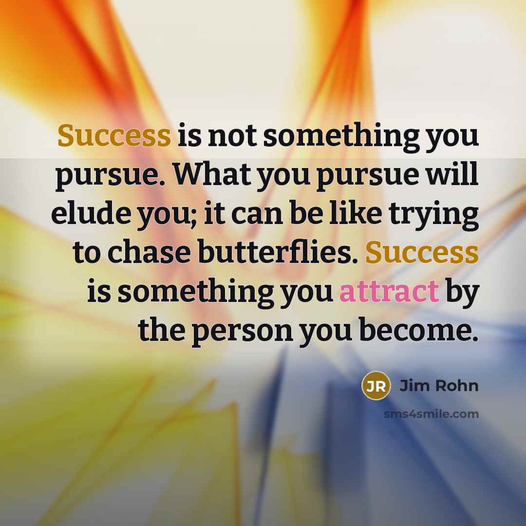 “Success is not something you pursue. What you pursue will elude you; it can be like trying to chase butterflies. Success is something you attract by the person you become.” quote by Jim Rohn