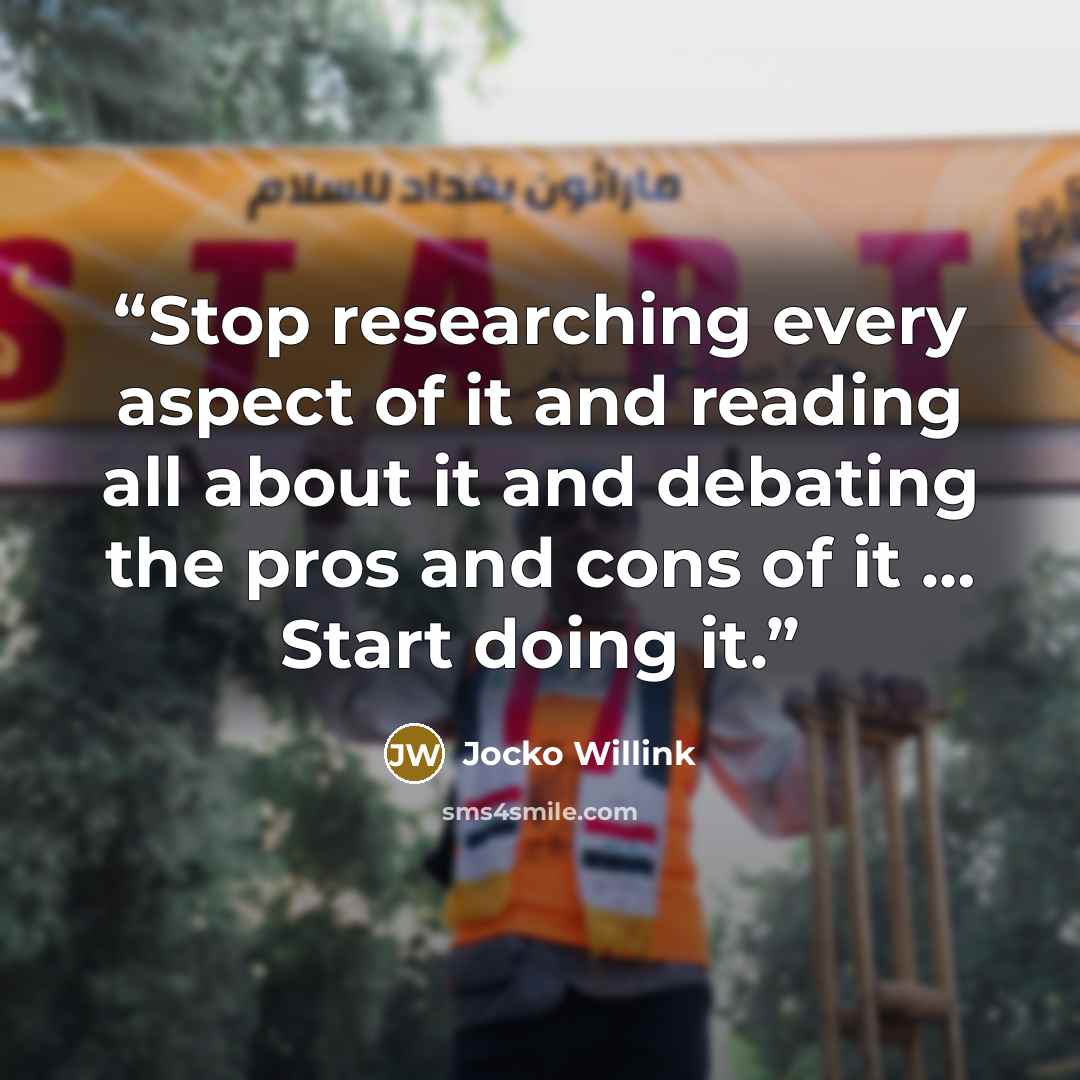 “Stop researching every aspect of it and reading all about it and debating the pros and cons of it … Start doing it.” quote by Jocko Willink
