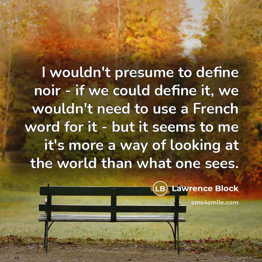 “I wouldn't presume to define noir - if we could define it, we wouldn't need to use a French word for it - but it seems to me it's more a way of looking at the world than what one sees.” quote by Lawrence Block