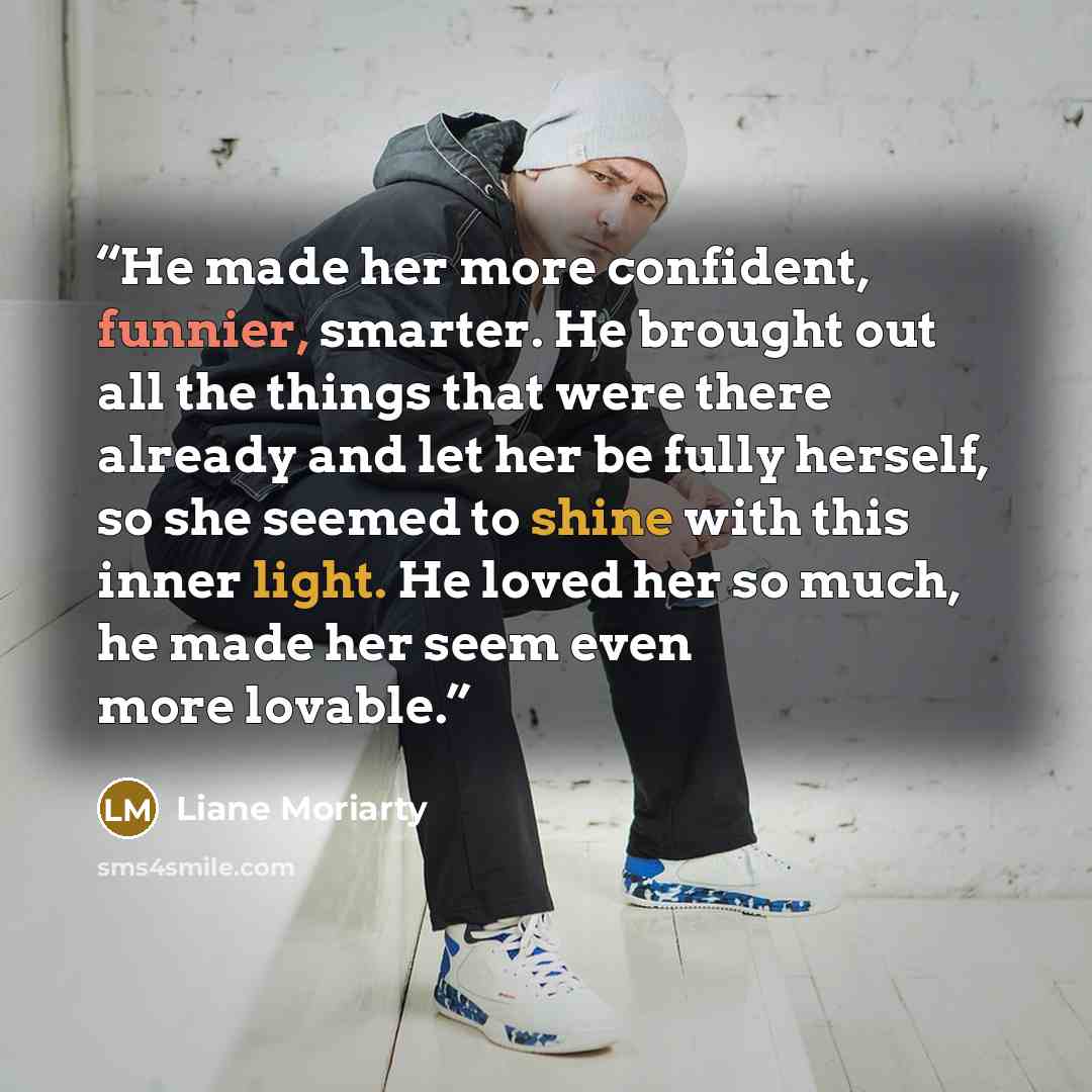 “He made her more confident, funnier, smarter. He brought out all the things that were there already and let her be fully herself, so she seemed to shine with this inner light. He loved her so much, he made her seem even more lovable.” quote by Liane Moriarty