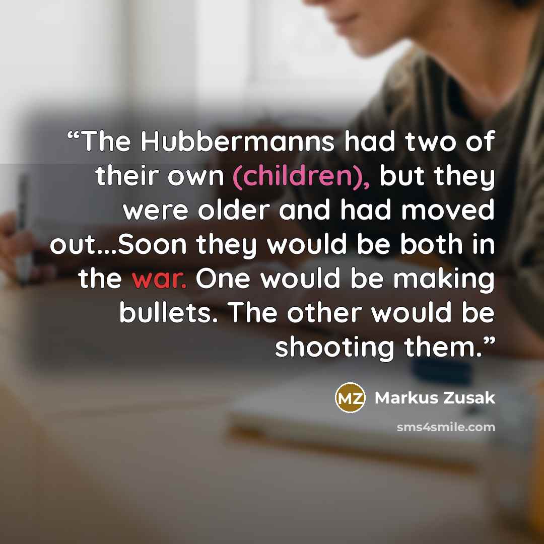 “The Hubbermanns had two of their own (children), but they were older and had moved out...Soon they would be both in the war. One would be making bullets. The other would be shooting them.” quote by Markus Zusak