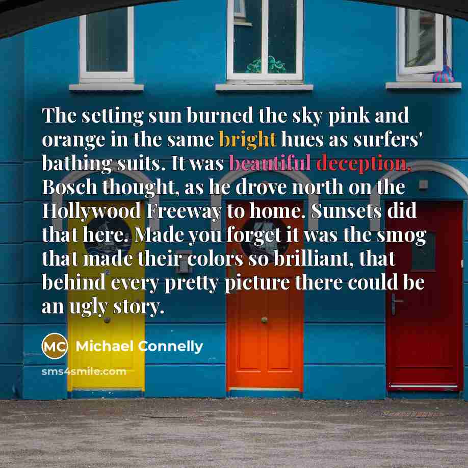 “The setting sun burned the sky pink and orange in the same bright hues as surfers' bathing suits. It was beautiful deception, Bosch thought, as he drove north on the Hollywood Freeway to home. Sunsets did that here. Made you forget it was the smog that made their colors so brilliant, that behind…” quote by Michael Connelly