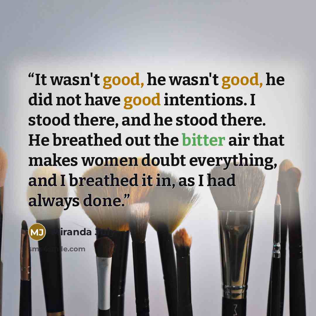 “It wasn't good, he wasn't good, he did not have good intentions. I stood there, and he stood there. He breathed out the bitter air that makes women doubt everything, and I breathed it in, as I had always done.” quote by Miranda July