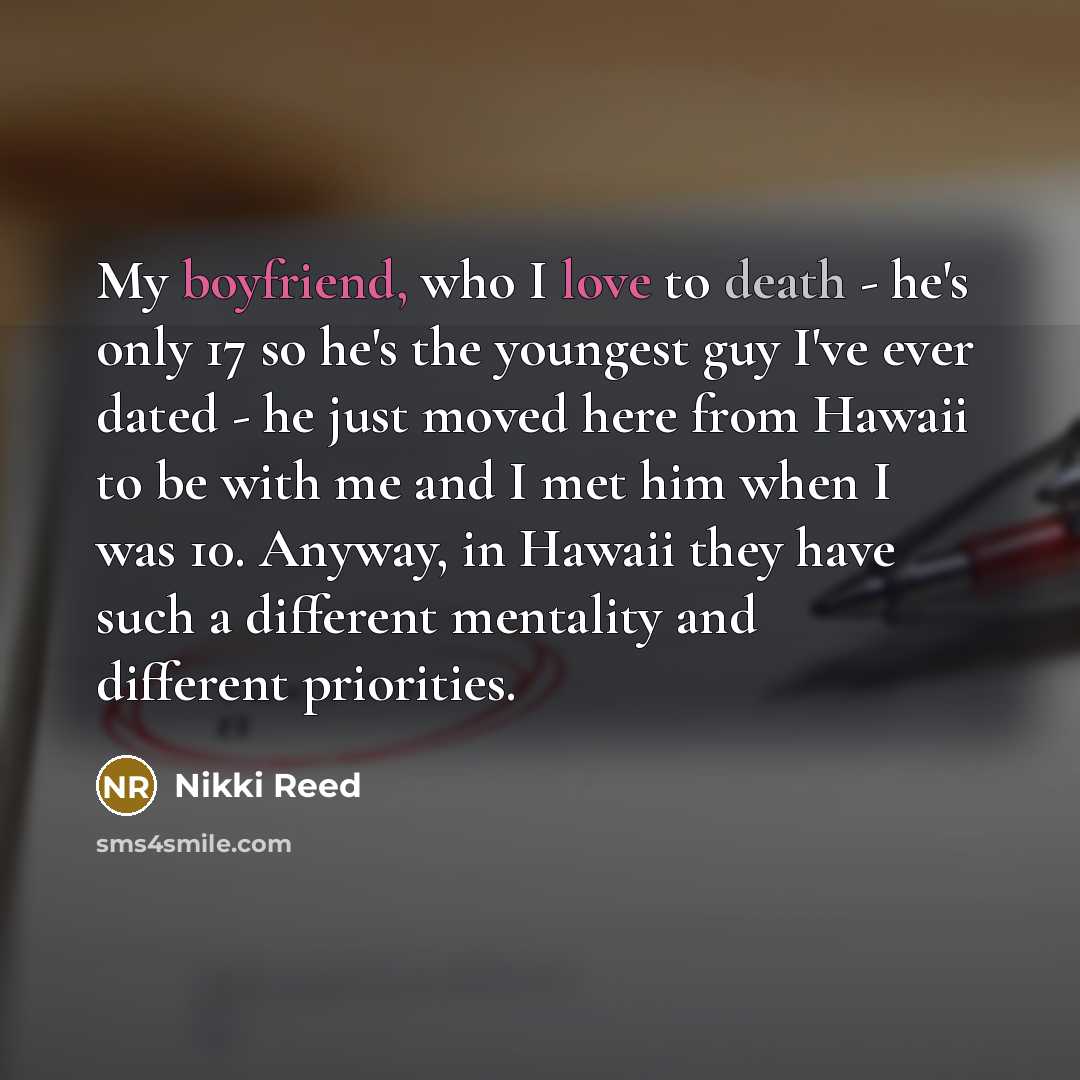 “My boyfriend, who I love to death - he's only 17 so he's the youngest guy I've ever dated - he just moved here from Hawaii to be with me and I met him when I was 10. Anyway, in Hawaii they have such a different mentality and different priorities.” quote by Nikki Reed