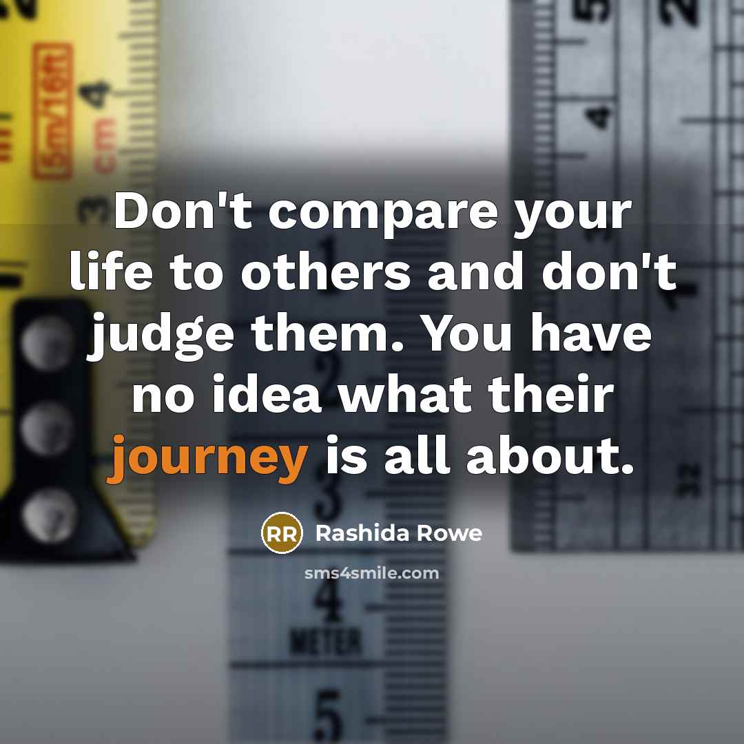 “Don't compare your life to others and don't judge them. You have no idea what their journey is all about.” quote by Rashida Rowe