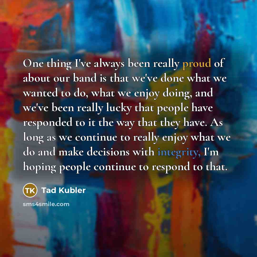 “One thing I've always been really proud of about our band is that we've done what we wanted to do, what we enjoy doing, and we've been really lucky that people have responded to it the way that they have. As long as we continue to really enjoy what we do and make decisions with integrity, I'm…” quote by Tad Kubler
