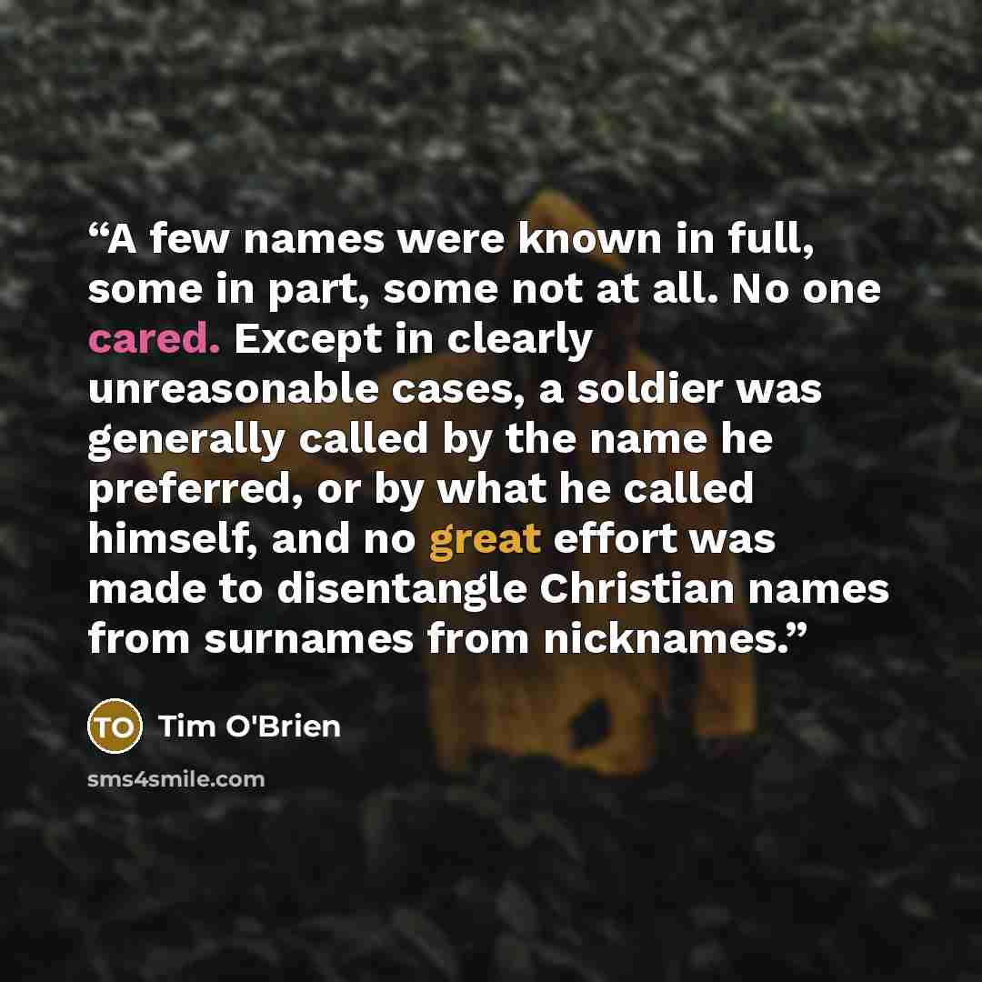 “A few names were known in full, some in part, some not at all. No one cared. Except in clearly unreasonable cases, a soldier was generally called by the name he preferred, or by what he called himself, and no great effort was made to disentangle Christian names from surnames from nicknames.” quote by Tim O'Brien