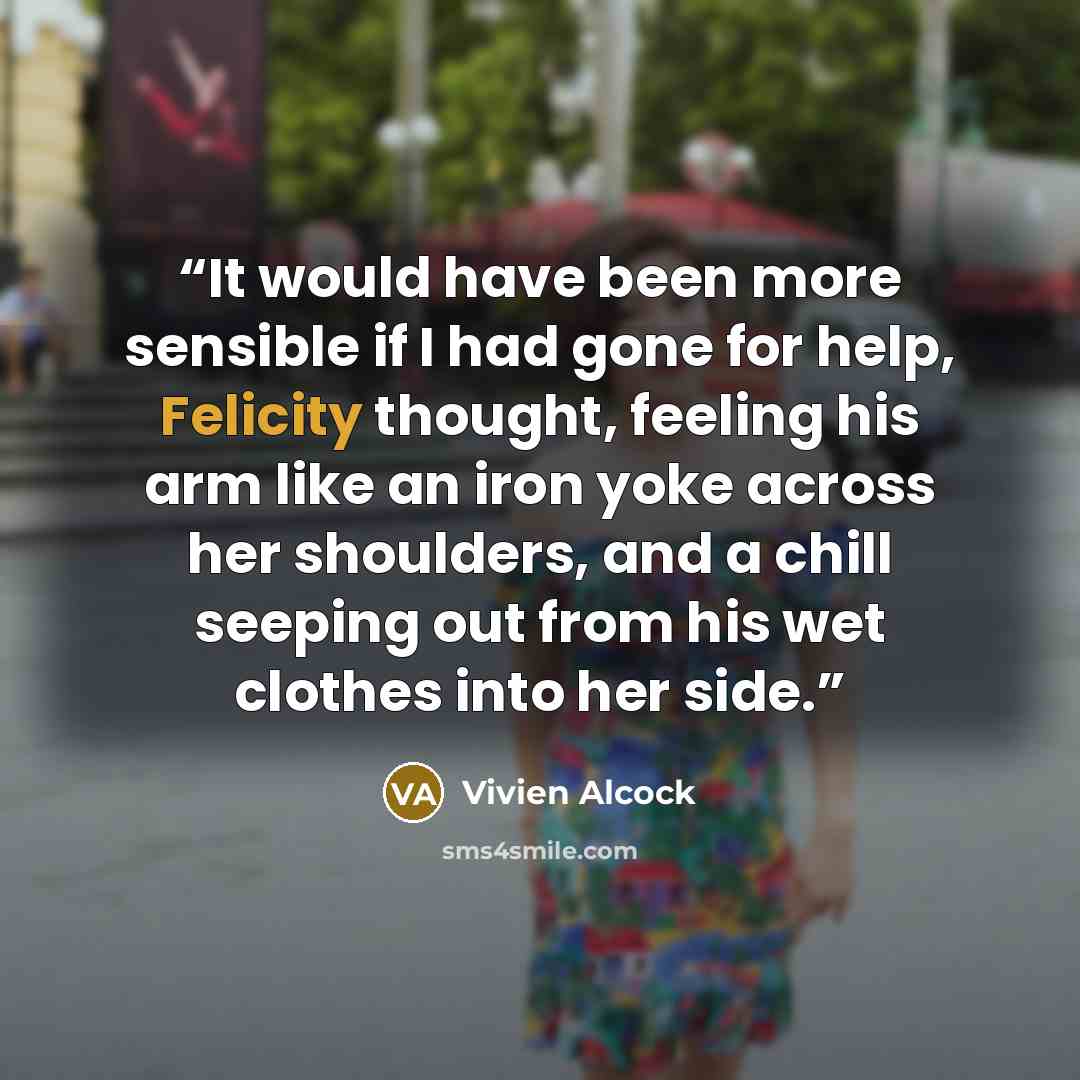 “It would have been more sensible if I had gone for help, Felicity thought, feeling his arm like an iron yoke across her shoulders, and a chill seeping out from his wet clothes into her side.” quote by Vivien Alcock