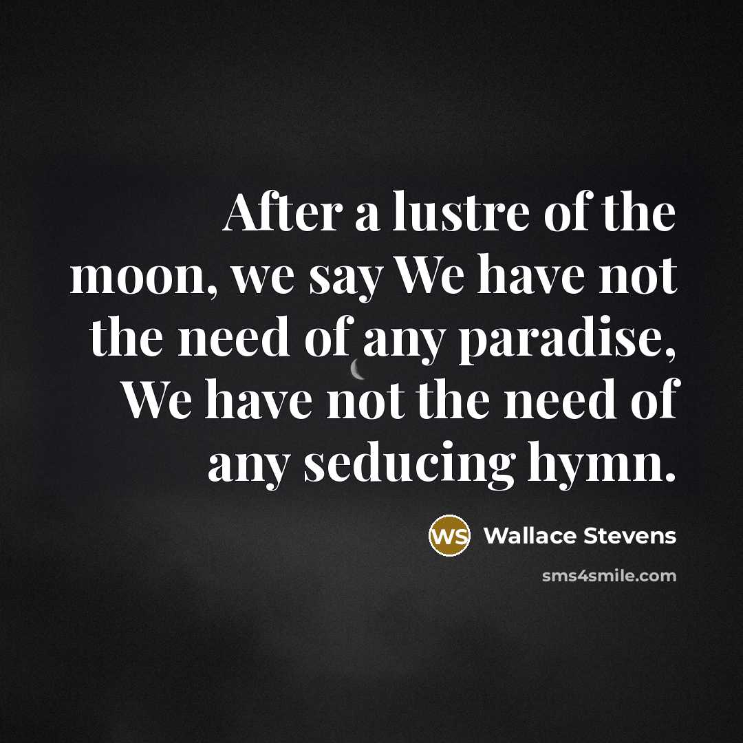 “After a lustre of the moon, we say We have not the need of any paradise, We have not the need of any seducing hymn.” quote by Wallace Stevens