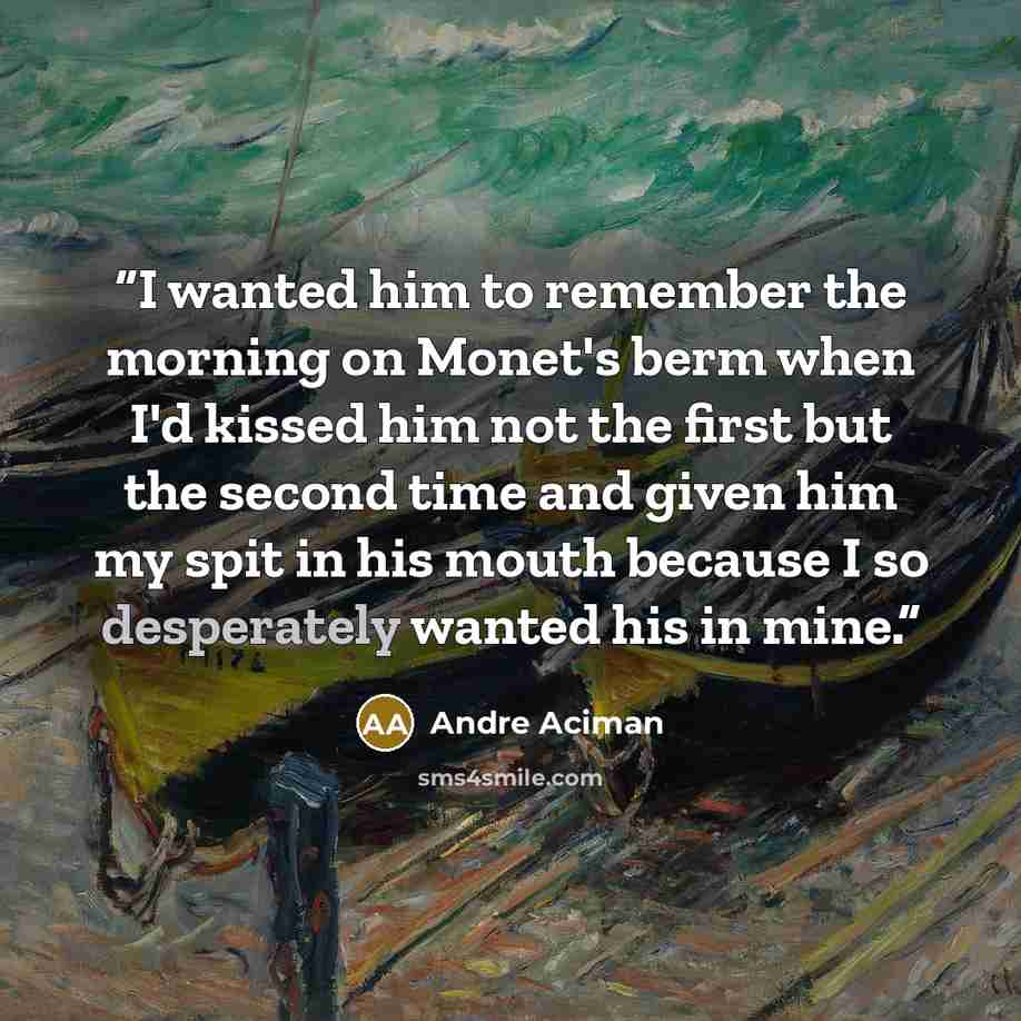 “I wanted him to remember the morning on Monet's berm when I'd kissed him not the first but the second time and given him my spit in his mouth because I so desperately wanted his in mine.” quote by André Aciman