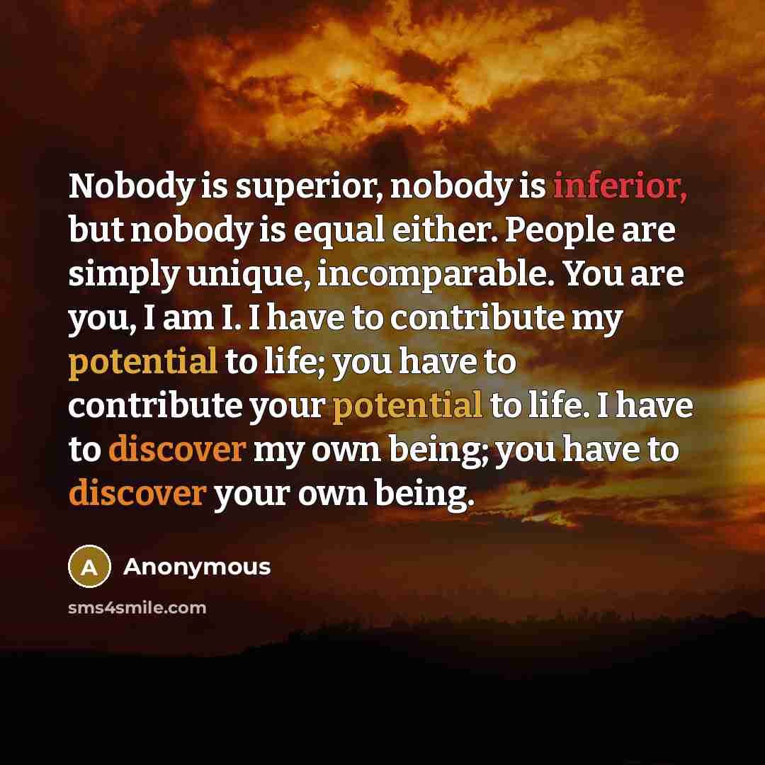 “Nobody is superior, nobody is inferior, but nobody is equal either. People are simply unique, incomparable. You are you, I am I. I have to contribute my potential to life; you have to contribute your potential to life. I have to discover my own being; you have to discover your own being.” quote by Anonymous