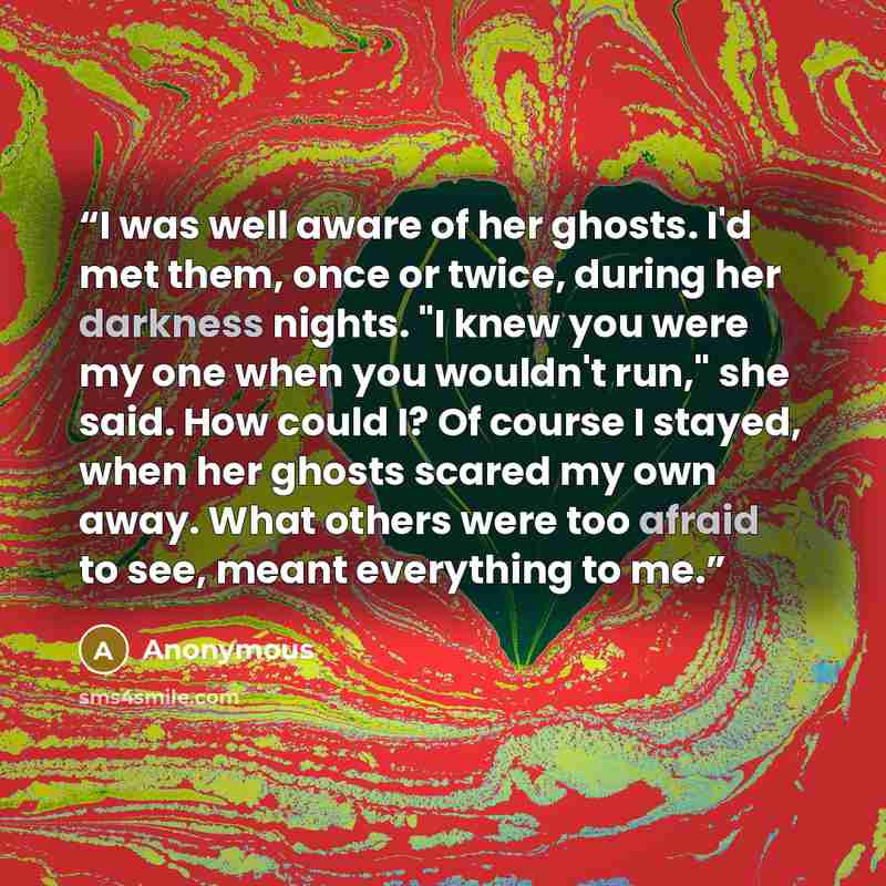 “I was well aware of her ghosts. I'd met them, once or twice, during her darkness nights. "I knew you were my one when you wouldn't run," she said. How could I? Of course I stayed, when her ghosts scared my own away. What others were too afraid to see, meant everything to me.” quote by Anonymous