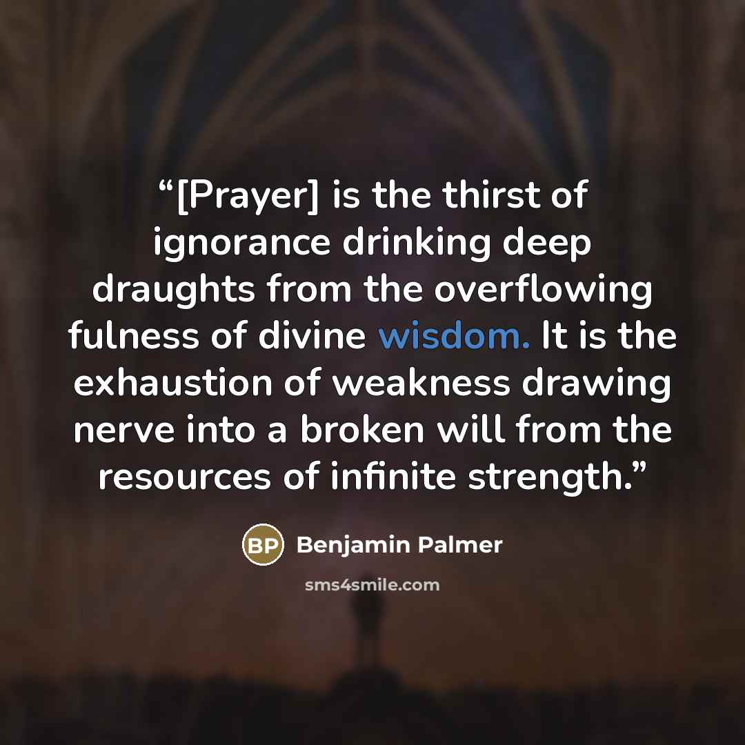 “[Prayer] is the thirst of ignorance drinking deep draughts from the overflowing fulness of divine wisdom. It is the exhaustion of weakness drawing nerve into a broken will from the resources of infinite strength.” quote by Benjamin Palmer