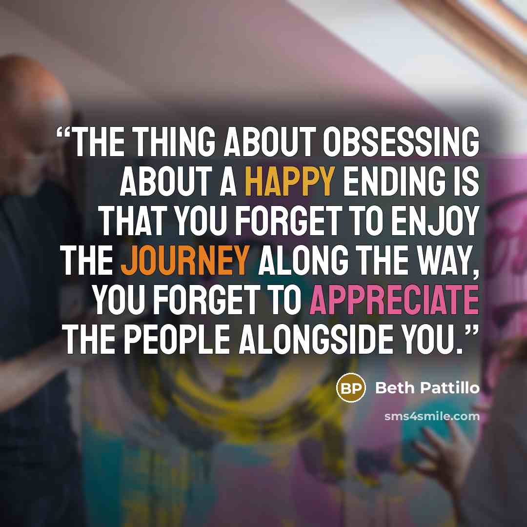 “The thing about obsessing about a happy ending is that you forget to enjoy the journey along the way, You forget to appreciate the people alongside you.” quote by Beth Pattillo