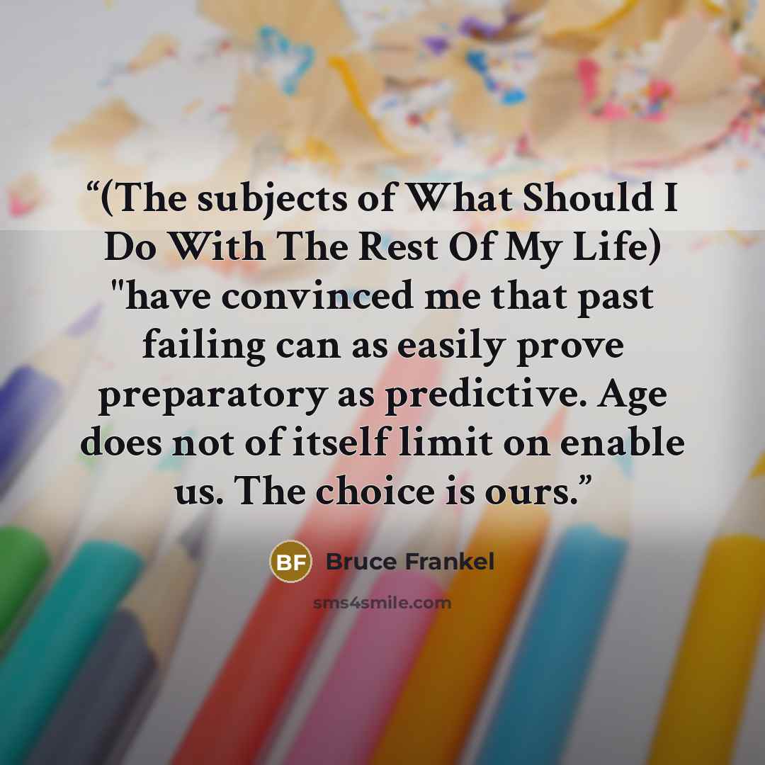 “(The subjects of What Should I Do With The Rest Of My Life) "have convinced me that past failing can as easily prove preparatory as predictive. Age does not of itself limit on enable us. The choice is ours.” quote by Bruce Frankel