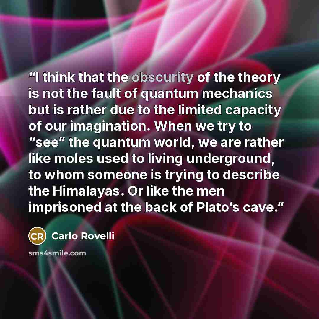 “I think that the obscurity of the theory is not the fault of quantum mechanics but is rather due to the limited capacity of our imagination. When we try to “see” the quantum world, we are rather like moles used to living underground, to whom someone is trying to describe the Himalayas. Or like the…” quote by Carlo Rovelli