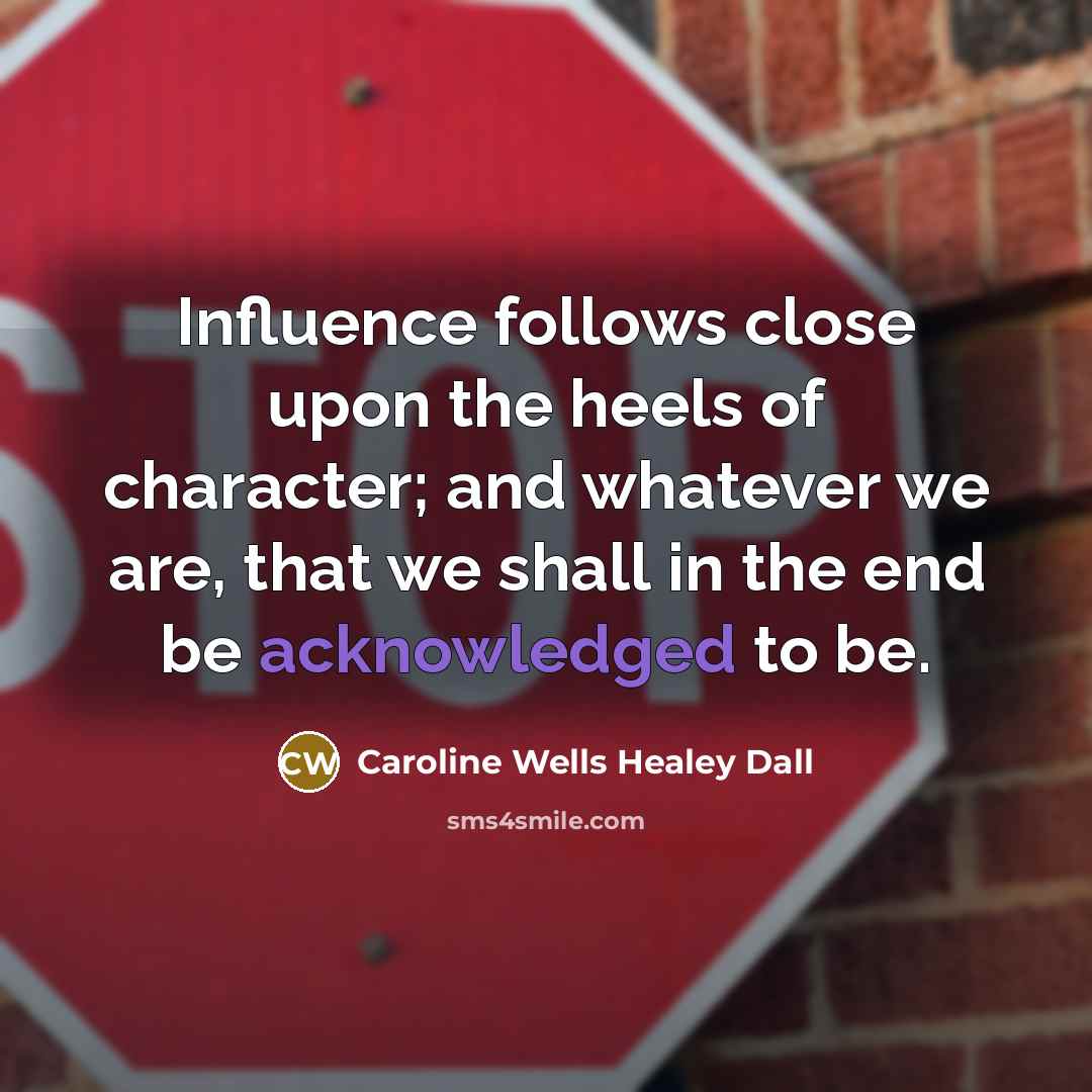 “Influence follows close upon the heels of character; and whatever we are, that we shall in the end be acknowledged to be.” quote by Caroline Wells Healey Dall