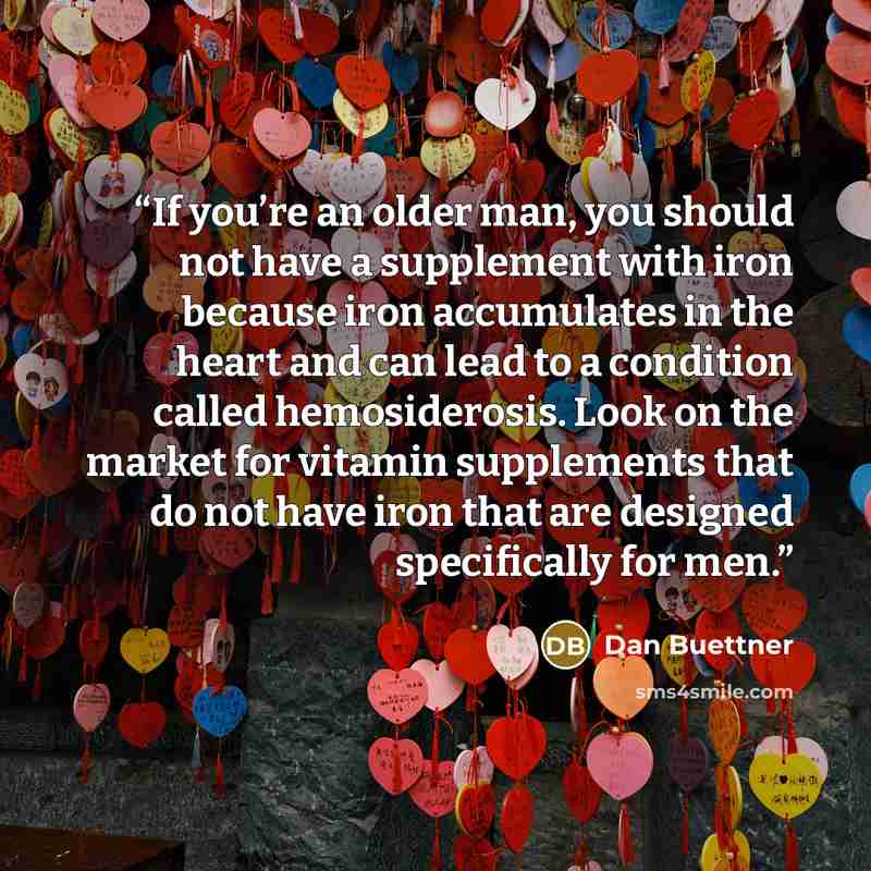 “If you’re an older man, you should not have a supplement with iron because iron accumulates in the heart and can lead to a condition called hemosiderosis. Look on the market for vitamin supplements that do not have iron that are designed specifically for men.” quote by Dan Buettner