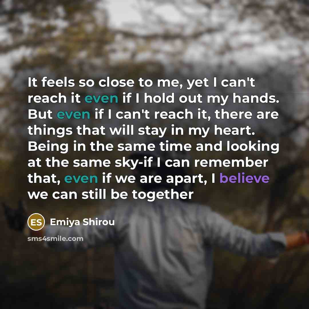 “It feels so close to me, yet I can't reach it even if I hold out my hands. But even if I can't reach it, there are things that will stay in my heart. Being in the same time and looking at the same sky-if I can remember that, even if we are apart, I believe we can still be together” quote by Emiya Shirou