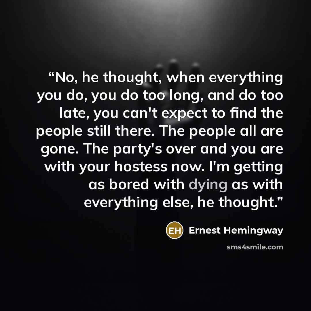 “No, he thought, when everything you do, you do too long, and do too late, you can't expect to find the people still there. The people all are gone. The party's over and you are with your hostess now. I'm getting as bored with dying as with everything else, he thought.” quote by Ernest Hemingway