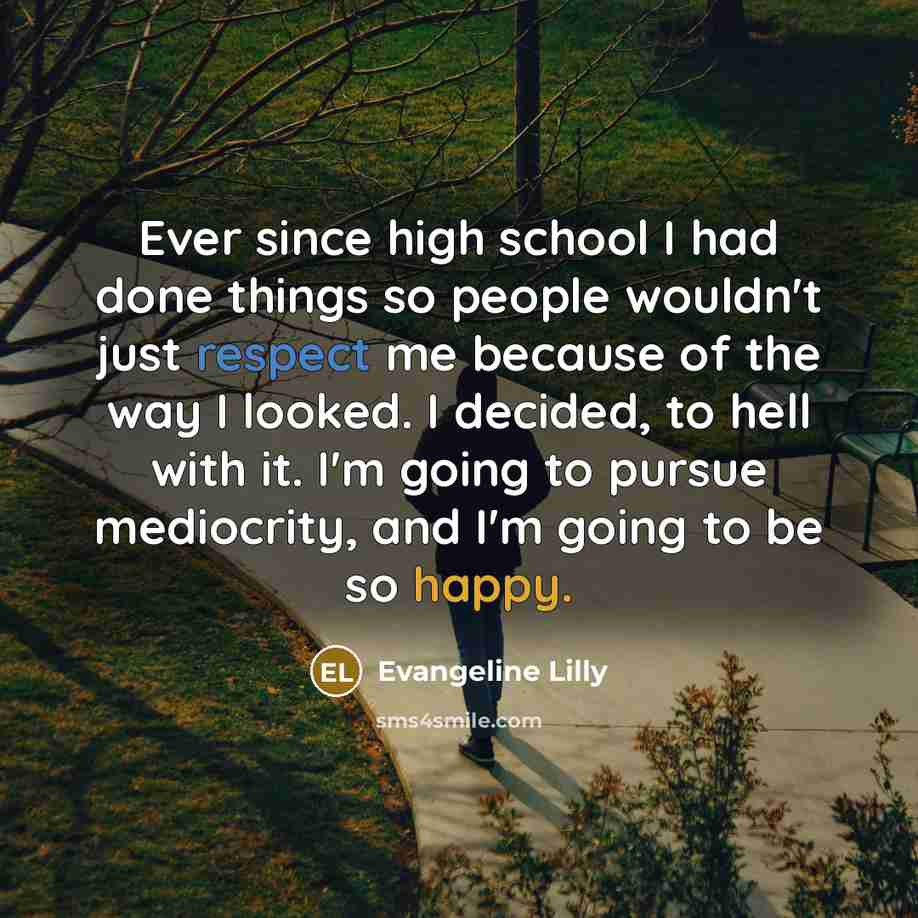 “Ever since high school I had done things so people wouldn't just respect me because of the way I looked. I decided, to hell with it. I'm going to pursue mediocrity, and I'm going to be so happy.” quote by Evangeline Lilly
