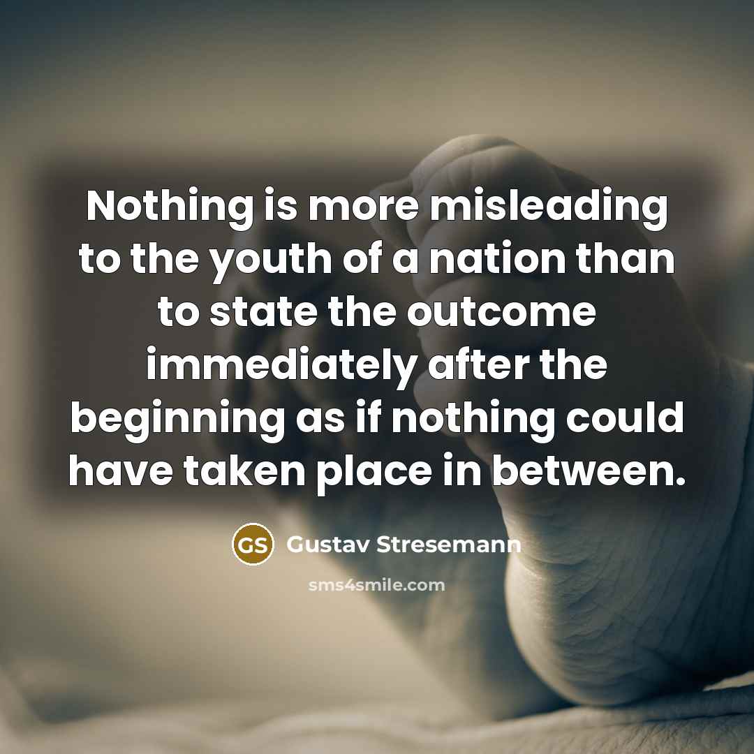 “Nothing is more misleading to the youth of a nation than to state the outcome immediately after the beginning as if nothing could have taken place in between.” quote by Gustav Stresemann
