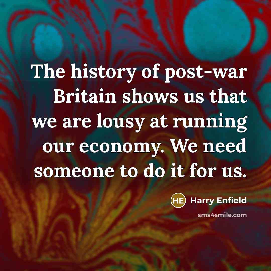 “The history of post-war Britain shows us that we are lousy at running our economy. We need someone to do it for us.” quote by Harry Enfield