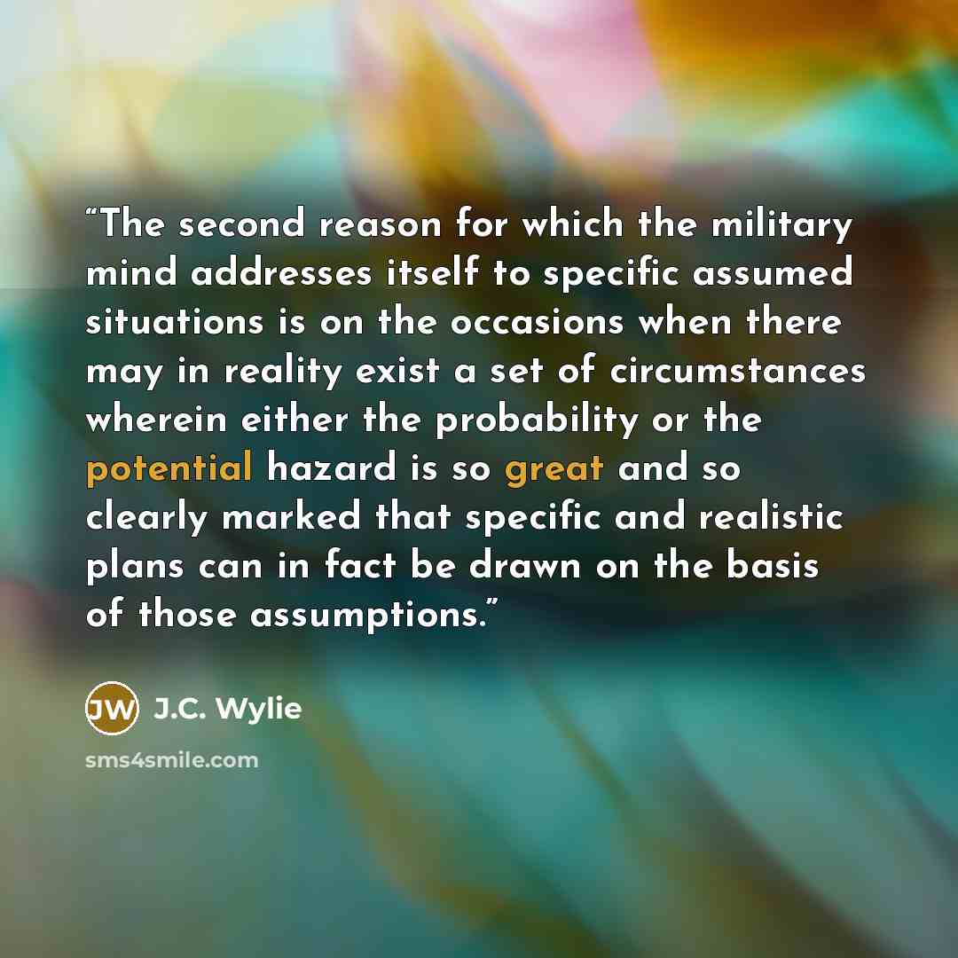“The second reason for which the military mind addresses itself to specific assumed situations is on the occasions when there may in reality exist a set of circumstances wherein either the probability or the potential hazard is so great and so clearly marked that specific and realistic plans can in…” quote by J.C. Wylie