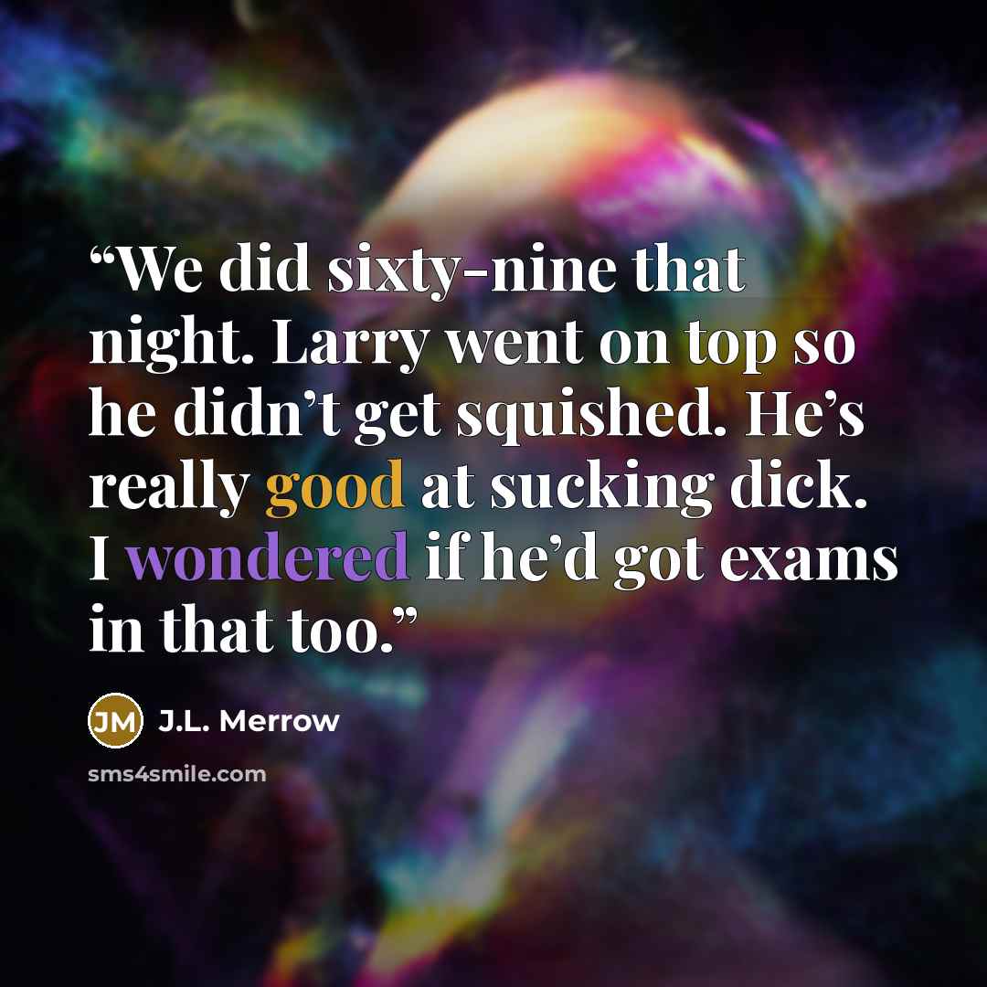 “We did sixty-nine that night. Larry went on top so he didn’t get squished. He’s really good at sucking dick. I wondered if he’d got exams in that too.” quote by J.L. Merrow