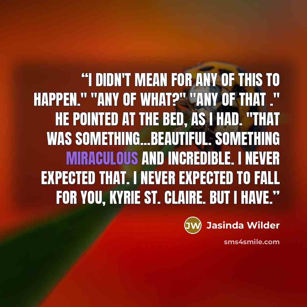 “I didn't mean for any of this to happen." "Any of what?" "Any of that ." He pointed at the bed, as I had. "That was something...beautiful. Something miraculous and incredible. I never expected that. I never expected to fall for you, Kyrie St. Claire. But I have.” quote by Jasinda Wilder