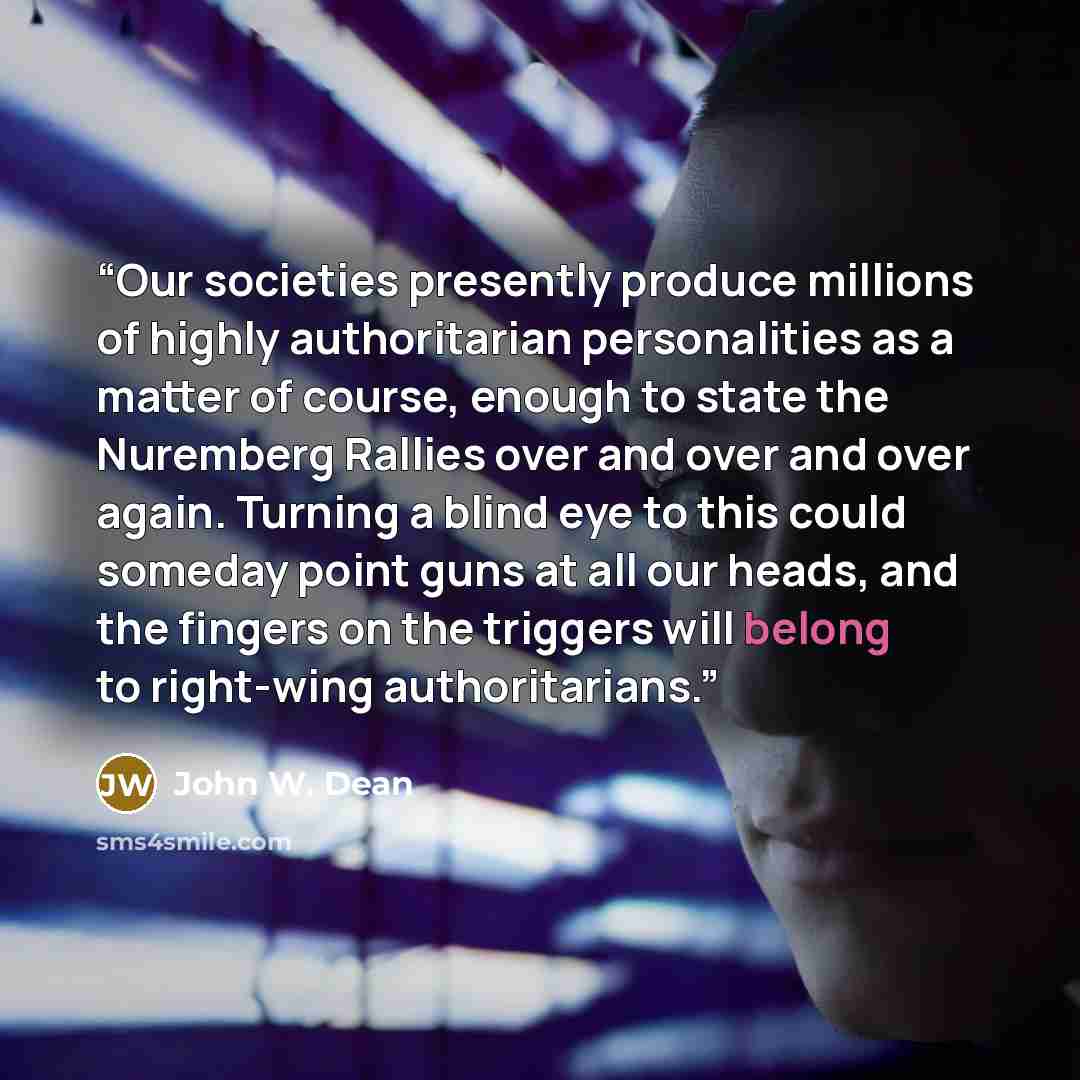 “Our societies presently produce millions of highly authoritarian personalities as a matter of course, enough to state the Nuremberg Rallies over and over and over again. Turning a blind eye to this could someday point guns at all our heads, and the fingers on the triggers will belong to right-wing…” quote by John W. Dean
