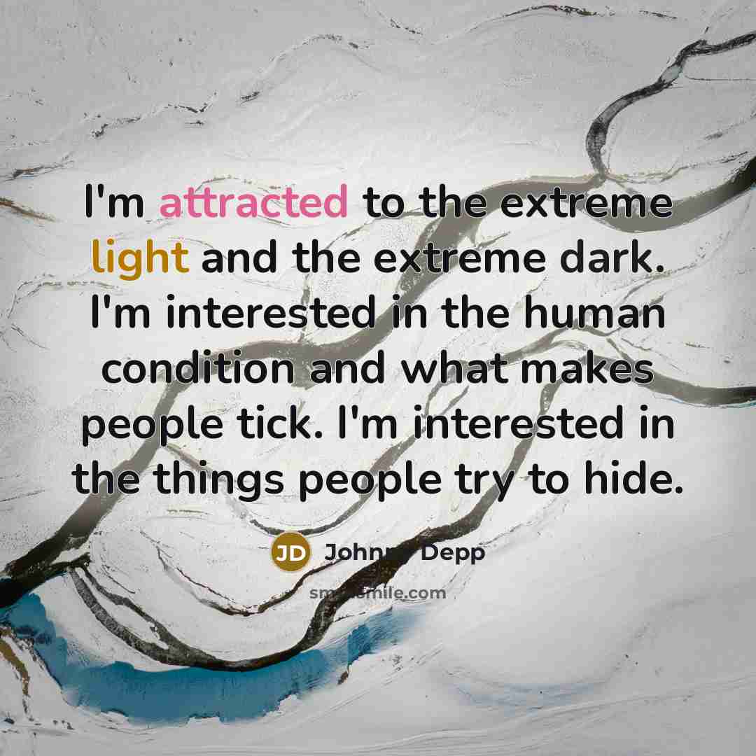 “I'm attracted to the extreme light and the extreme dark. I'm interested in the human condition and what makes people tick. I'm interested in the things people try to hide.” quote by Johnny Depp
