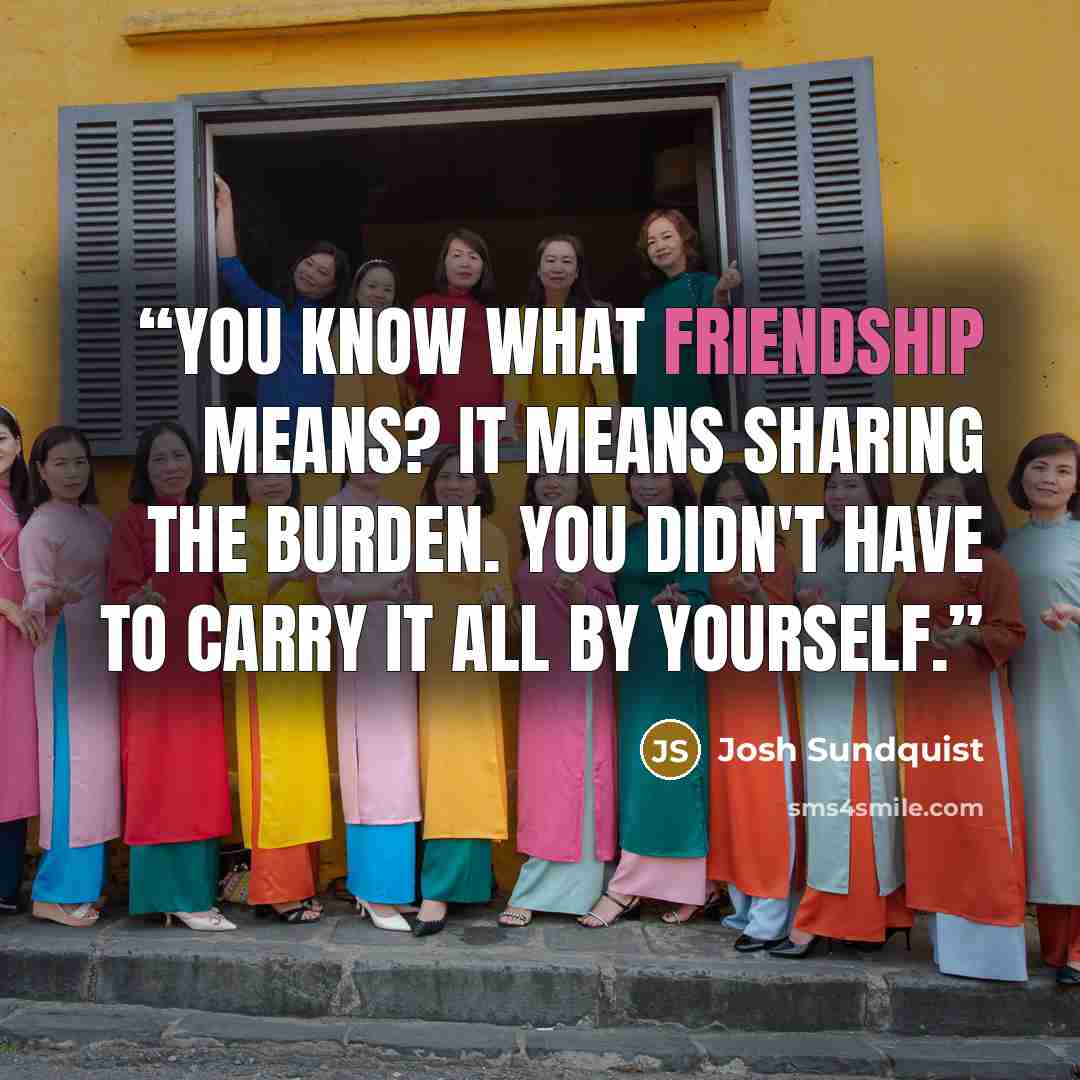 “You know what friendship means? It means sharing the burden. You didn't have to carry it all by yourself.” quote by Josh Sundquist