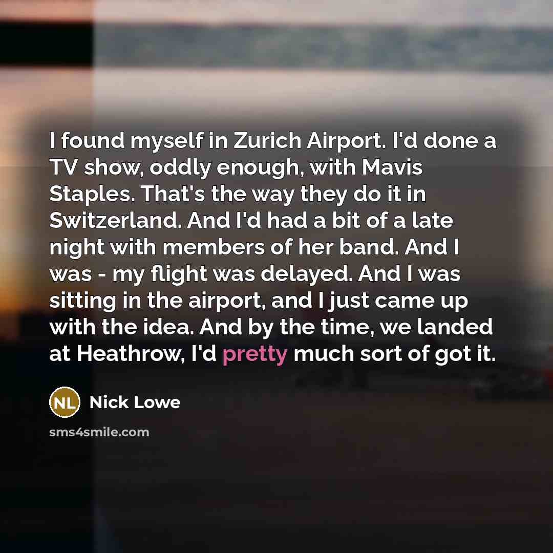 “I found myself in Zurich Airport. I'd done a TV show, oddly enough, with Mavis Staples. That's the way they do it in Switzerland. And I'd had a bit of a late night with members of her band. And I was - my flight was delayed. And I was sitting in the airport, and I just came up with the idea. And…” quote by Nick Lowe