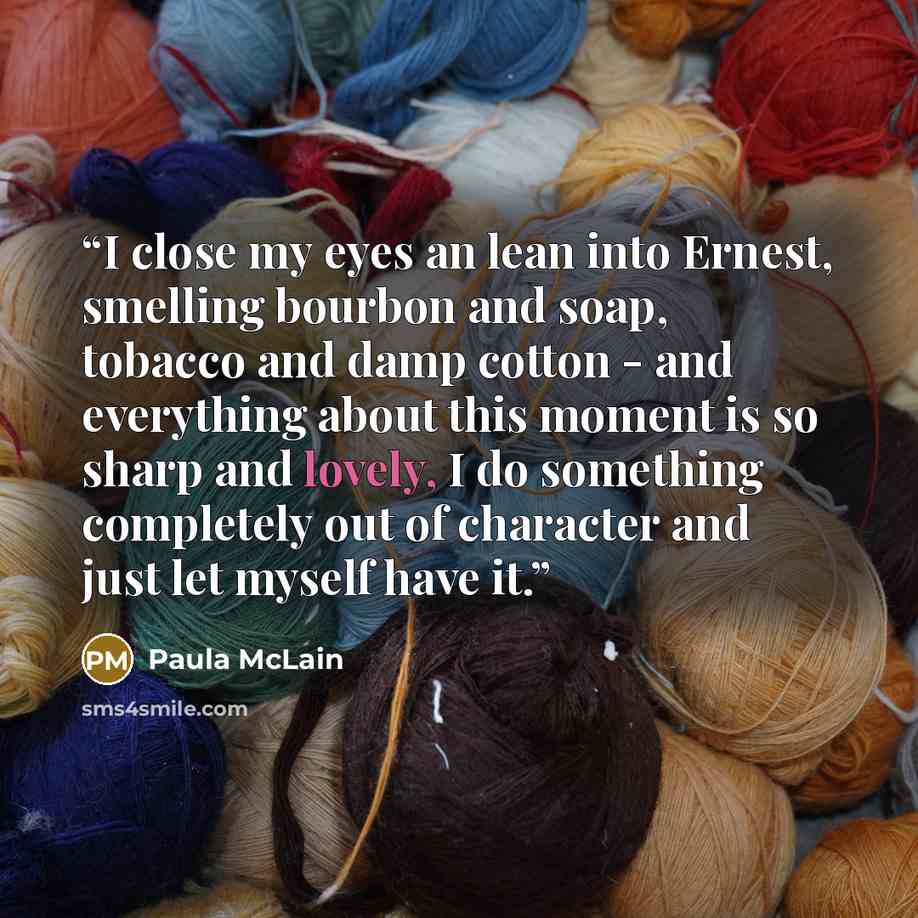 “I close my eyes an lean into Ernest, smelling bourbon and soap, tobacco and damp cotton - and everything about this moment is so sharp and lovely, I do something completely out of character and just let myself have it.” quote by Paula McLain