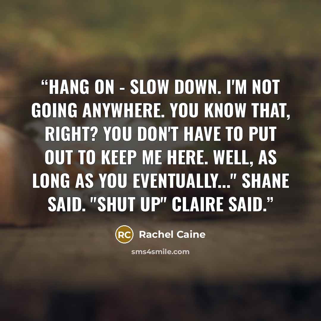 “Hang on - Slow down. I'm not going anywhere. You know that, right? You don't have to put out to keep me here. Well, as long as you eventually..." Shane said. "Shut up" Claire said.” quote by Rachel Caine