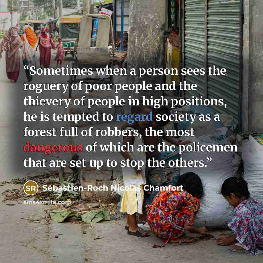 “Sometimes when a person sees the roguery of poor people and the thievery of people in high positions, he is tempted to regard society as a forest full of robbers, the most dangerous of which are the policemen that are set up to stop the others.” quote by Sébastien-Roch Nicolas Chamfort