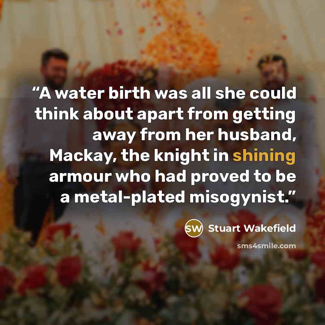 “A water birth was all she could think about apart from getting away from her husband, Mackay, the knight in shining armour who had proved to be a metal-plated misogynist.” quote by Stuart Wakefield
