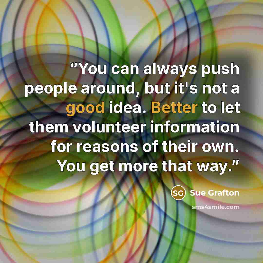 “You can always push people around, but it's not a good idea. Better to let them volunteer information for reasons of their own. You get more that way.” quote by Sue Grafton