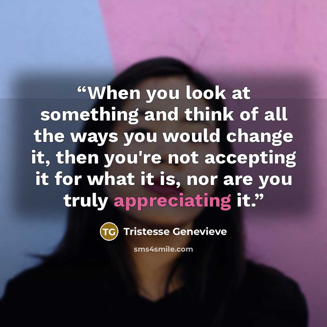 “When you look at something and think of all the ways you would change it, then you're not accepting it for what it is, nor are you truly appreciating it.” quote by Tristesse Genevieve