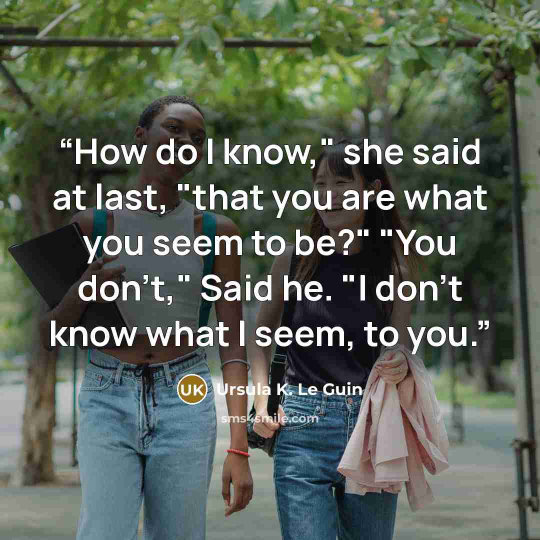 “How do I know," she said at last, "that you are what you seem to be?" "You don't," Said he. "I don't know what I seem, to you.” quote by Ursula K. Le Guin