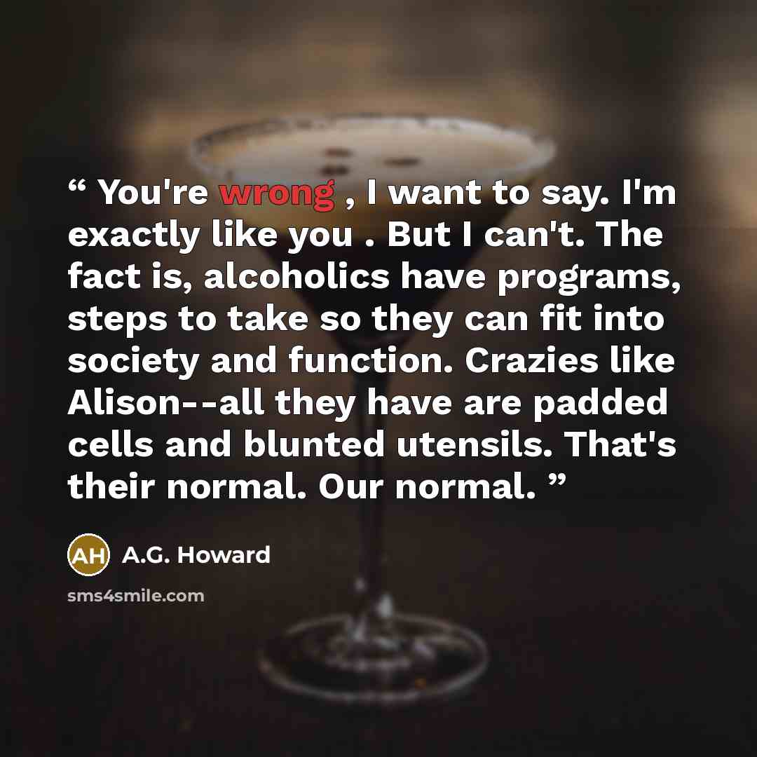 “You're wrong , I want to say. I'm exactly like you . But I can't. The fact is, alcoholics have programs, steps to take so they can fit into society and function. Crazies like Alison--all they have are padded cells and blunted utensils. That's their normal. Our normal.” quote by A.G. Howard