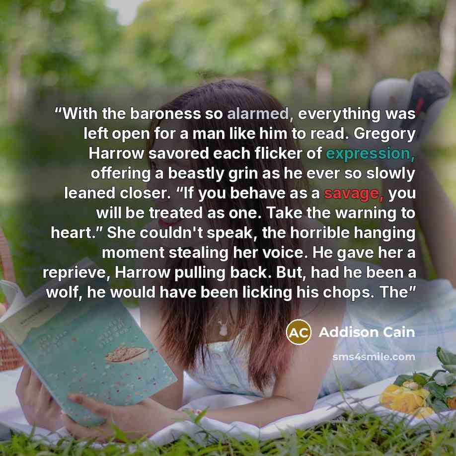 “With the baroness so alarmed, everything was left open for a man like him to read. Gregory Harrow savored each flicker of expression, offering a beastly grin as he ever so slowly leaned closer. “If you behave as a savage, you will be treated as one. Take the warning to heart.” She couldn't speak…” quote by Addison Cain
